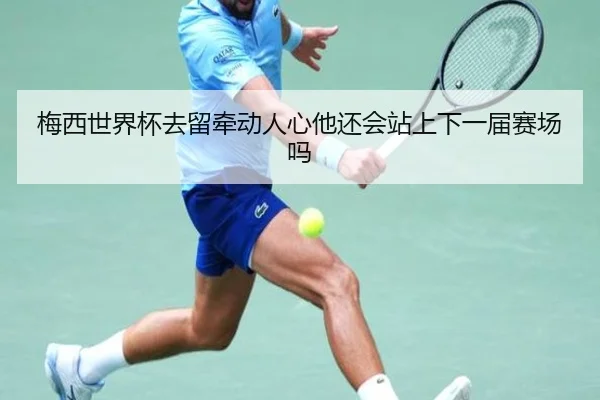 梅西世界杯去留牵动人心他还会站上下一届赛场吗